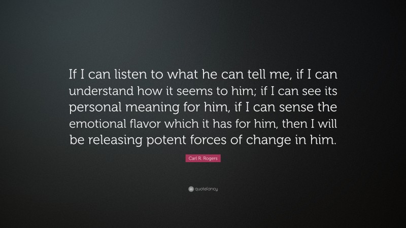 Carl R. Rogers Quote: “If I can listen to what he can tell me, if I can understand how it seems to him; if I can see its personal meaning for him, if I can sense the emotional flavor which it has for him, then I will be releasing potent forces of change in him.”