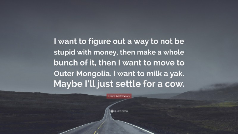 Dave Matthews Quote: “I want to figure out a way to not be stupid with money, then make a whole bunch of it, then I want to move to Outer Mongolia. I want to milk a yak. Maybe I’ll just settle for a cow.”