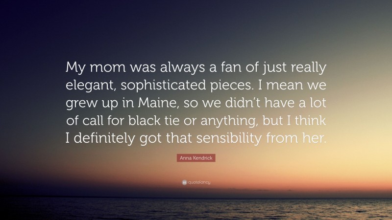 Anna Kendrick Quote: “My mom was always a fan of just really elegant, sophisticated pieces. I mean we grew up in Maine, so we didn’t have a lot of call for black tie or anything, but I think I definitely got that sensibility from her.”