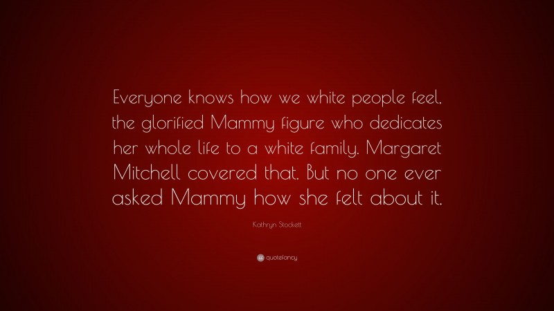 Kathryn Stockett Quote: “Everyone knows how we white people feel, the glorified Mammy figure who dedicates her whole life to a white family. Margaret Mitchell covered that. But no one ever asked Mammy how she felt about it.”