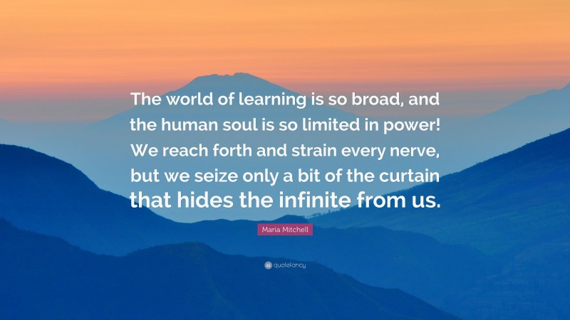 Maria Mitchell Quote: “The world of learning is so broad, and the human soul is so limited in power! We reach forth and strain every nerve, but we seize only a bit of the curtain that hides the infinite from us.”