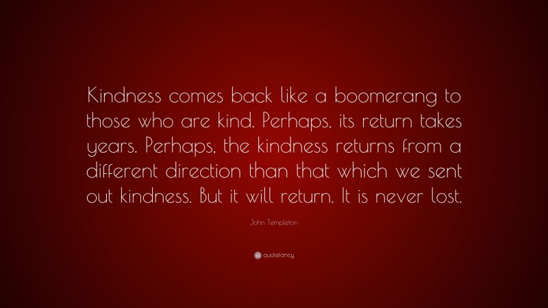 John Templeton Quote: “Kindness comes back like a boomerang to those who are kind. Perhaps, its return takes years. Perhaps, the kindness returns from a different direction than that which we sent out kindness. But it will return. It is never lost.”
