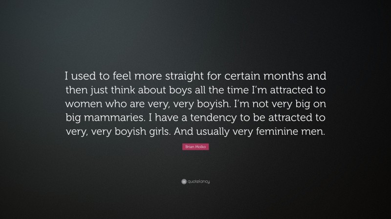Brian Molko Quote: “I used to feel more straight for certain months and then just think about boys all the time I’m attracted to women who are very, very boyish. I’m not very big on big mammaries. I have a tendency to be attracted to very, very boyish girls. And usually very feminine men.”