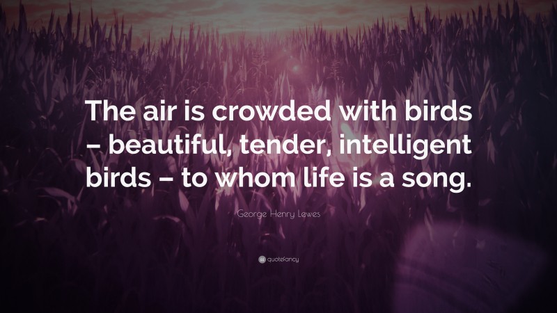 George Henry Lewes Quote: “The air is crowded with birds – beautiful, tender, intelligent birds – to whom life is a song.”