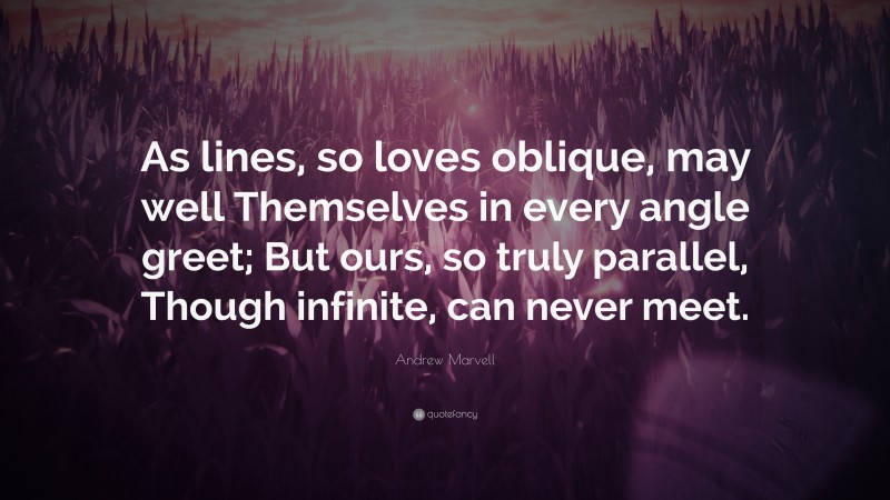 Andrew Marvell Quote: “As lines, so loves oblique, may well Themselves in every angle greet; But ours, so truly parallel, Though infinite, can never meet.”