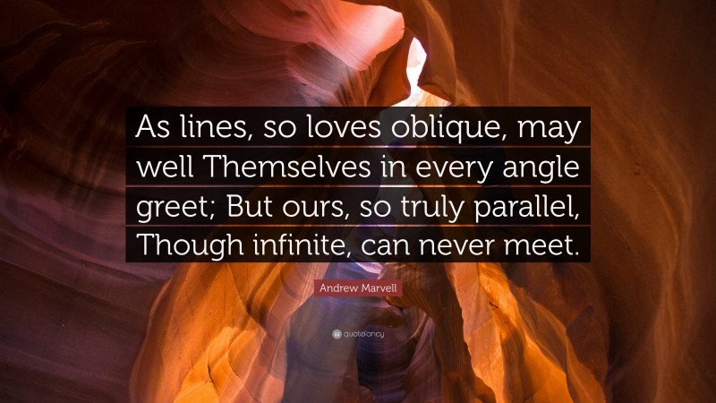Andrew Marvell Quote: “As lines, so loves oblique, may well Themselves in every angle greet; But ours, so truly parallel, Though infinite, can never meet.”