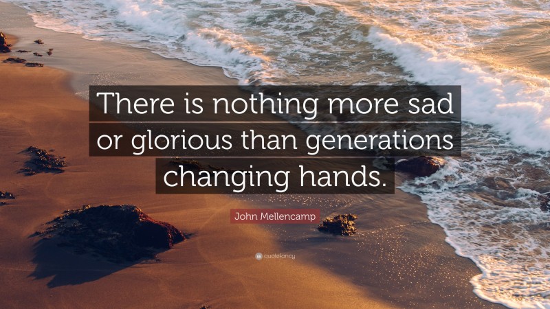 John Mellencamp Quote: “There is nothing more sad or glorious than generations changing hands.”
