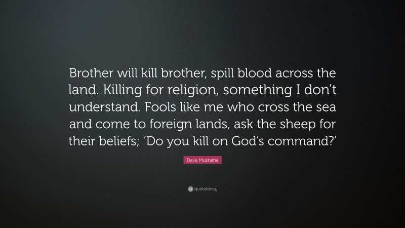 Dave Mustaine Quote: “Brother will kill brother, spill blood across the land. Killing for religion, something I don’t understand. Fools like me who cross the sea and come to foreign lands, ask the sheep for their beliefs; ‘Do you kill on God’s command?’”