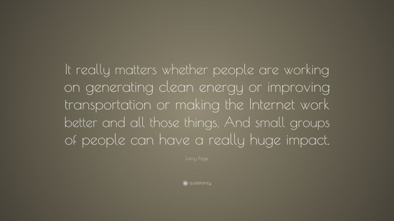 Larry Page Quote: “It really matters whether people are working on generating clean energy or improving transportation or making the Internet work better and all those things. And small groups of people can have a really huge impact.”