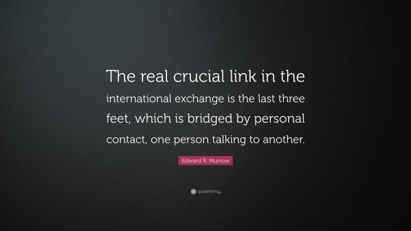 Edward R. Murrow Quote: “The real crucial link in the international exchange is the last three feet, which is bridged by personal contact, one person talking to another.”