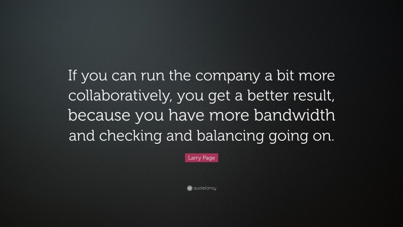 Larry Page Quote: “If you can run the company a bit more collaboratively, you get a better result, because you have more bandwidth and checking and balancing going on.”