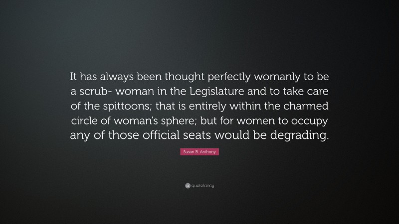 Susan B. Anthony Quote: “It has always been thought perfectly womanly to be a scrub- woman in the Legislature and to take care of the spittoons; that is entirely within the charmed circle of woman’s sphere; but for women to occupy any of those official seats would be degrading.”