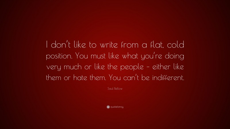 Saul Bellow Quote: “I don’t like to write from a flat, cold position. You must like what you’re doing very much or like the people – either like them or hate them. You can’t be indifferent.”