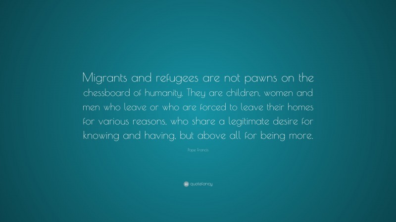 Pope Francis Quote: “Migrants and refugees are not pawns on the chessboard of humanity. They are children, women and men who leave or who are forced to leave their homes for various reasons, who share a legitimate desire for knowing and having, but above all for being more.”