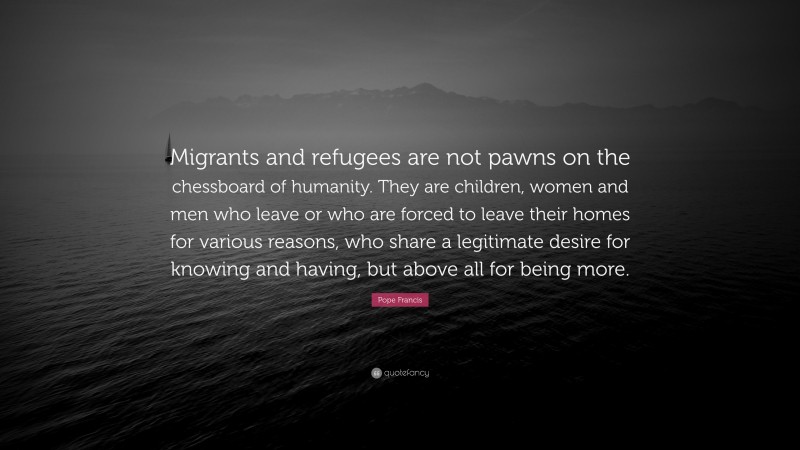 Pope Francis Quote: “Migrants and refugees are not pawns on the chessboard of humanity. They are children, women and men who leave or who are forced to leave their homes for various reasons, who share a legitimate desire for knowing and having, but above all for being more.”