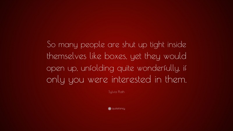 Sylvia Plath Quote: “So many people are shut up tight inside themselves like boxes, yet they would open up, unfolding quite wonderfully, if only you were interested in them.”