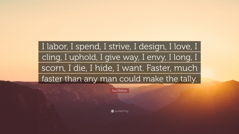 Saul Bellow Quote: “I labor, I spend, I strive, I design, I love, I cling, I uphold, I give way, I envy, I long, I scorn, I die, I hide, I want. Faster, much faster than any man could make the tally.”