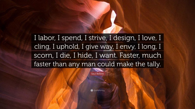Saul Bellow Quote: “I labor, I spend, I strive, I design, I love, I cling, I uphold, I give way, I envy, I long, I scorn, I die, I hide, I want. Faster, much faster than any man could make the tally.”