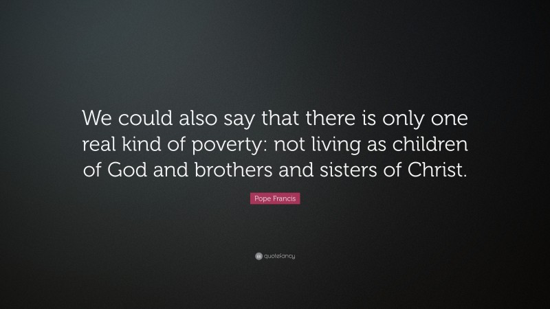 Pope Francis Quote: “We could also say that there is only one real kind of poverty: not living as children of God and brothers and sisters of Christ.”