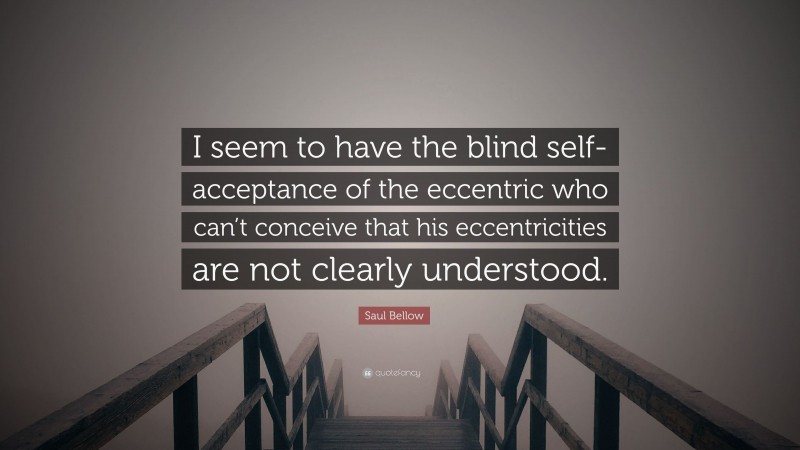 Saul Bellow Quote: “I seem to have the blind self-acceptance of the eccentric who can’t conceive that his eccentricities are not clearly understood.”