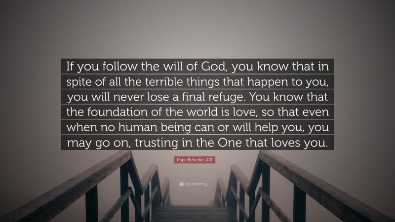 Pope Benedict XVI Quote: “If you follow the will of God, you know that in spite of all the terrible things that happen to you, you will never lose a final refuge. You know that the foundation of the world is love, so that even when no human being can or will help you, you may go on, trusting in the One that loves you.”