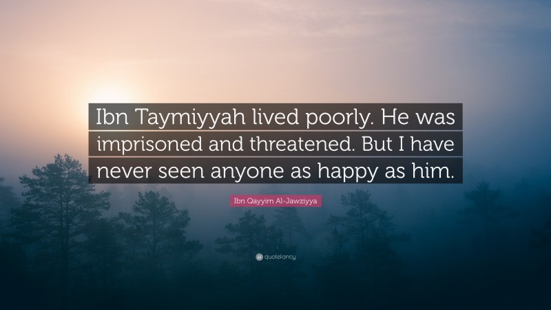 Ibn Qayyim Al-Jawziyya Quote: “Ibn Taymiyyah lived poorly. He was imprisoned and threatened. But I have never seen anyone as happy as him.”