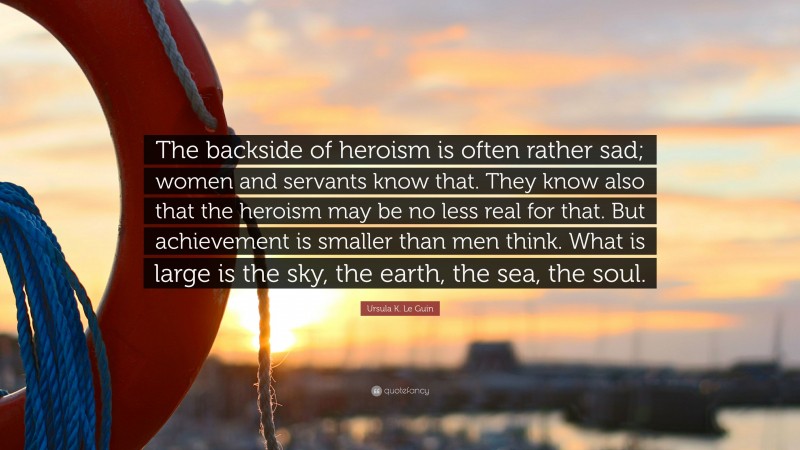 Ursula K. Le Guin Quote: “The backside of heroism is often rather sad; women and servants know that. They know also that the heroism may be no less real for that. But achievement is smaller than men think. What is large is the sky, the earth, the sea, the soul.”