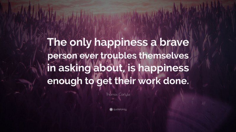 Thomas Carlyle Quote: “The only happiness a brave person ever troubles themselves in asking about, is happiness enough to get their work done.”