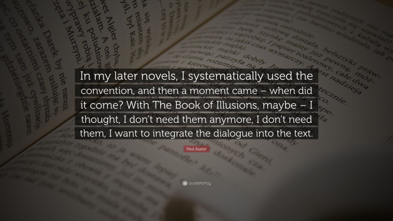 Paul Auster Quote: “In my later novels, I systematically used the convention, and then a moment came – when did it come? With The Book of Illusions, maybe – I thought, I don’t need them anymore, I don’t need them, I want to integrate the dialogue into the text.”