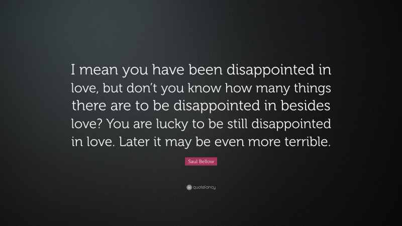 Saul Bellow Quote: “I mean you have been disappointed in love, but don’t you know how many things there are to be disappointed in besides love? You are lucky to be still disappointed in love. Later it may be even more terrible.”