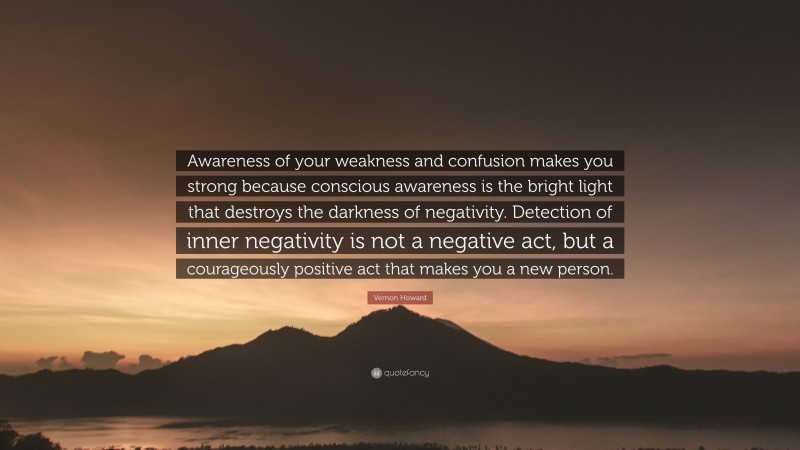 Vernon Howard Quote: “Awareness of your weakness and confusion makes you strong because conscious awareness is the bright light that destroys the darkness of negativity. Detection of inner negativity is not a negative act, but a courageously positive act that makes you a new person.”