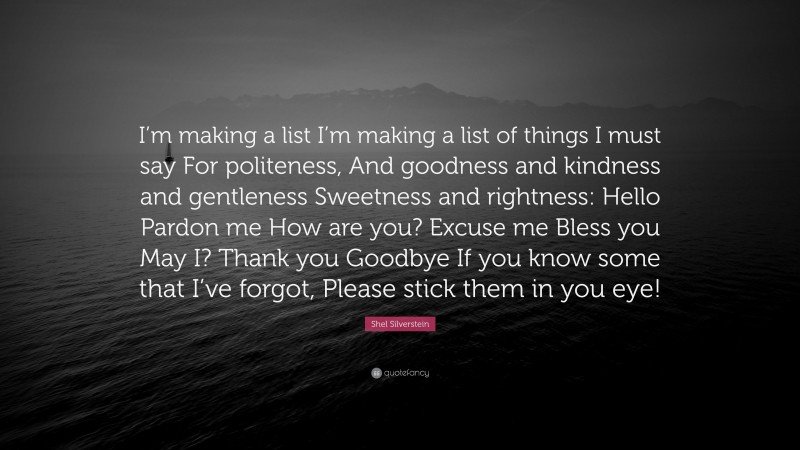 Shel Silverstein Quote: “I’m making a list I’m making a list of things I must say For politeness, And goodness and kindness and gentleness Sweetness and rightness: Hello Pardon me How are you? Excuse me Bless you May I? Thank you Goodbye If you know some that I’ve forgot, Please stick them in you eye!”
