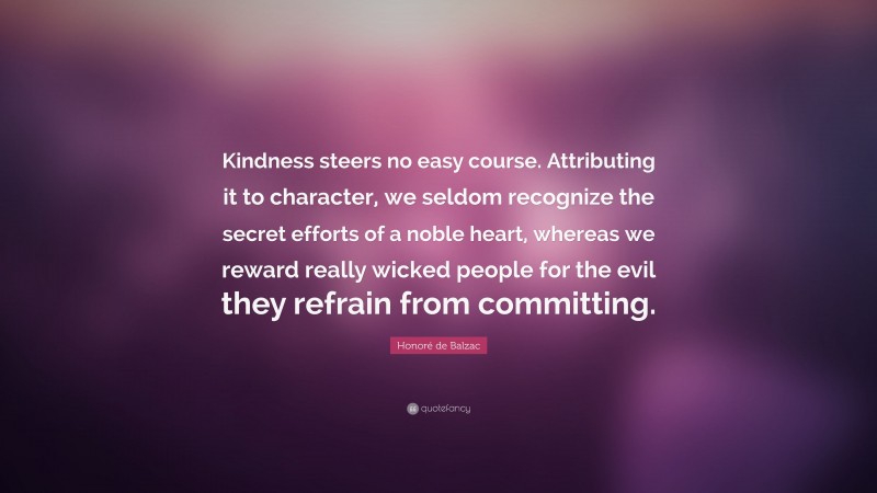 Honoré de Balzac Quote: “Kindness steers no easy course. Attributing it to character, we seldom recognize the secret efforts of a noble heart, whereas we reward really wicked people for the evil they refrain from committing.”