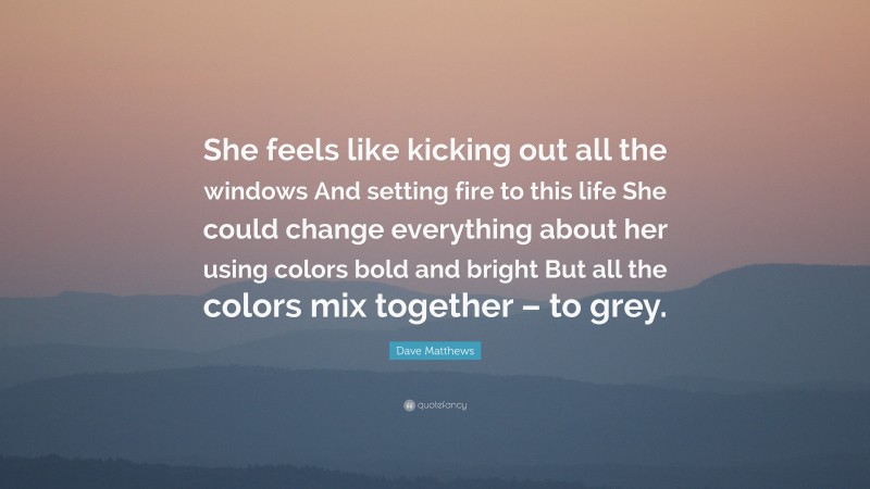 Dave Matthews Quote: “She feels like kicking out all the windows And setting fire to this life She could change everything about her using colors bold and bright But all the colors mix together – to grey.”
