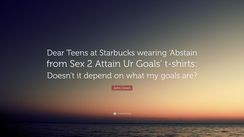 John Green Quote: “Dear Teens at Starbucks wearing ‘Abstain from Sex 2 Attain Ur Goals’ t-shirts: Doesn’t it depend on what my goals are?”