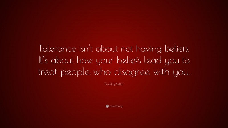 Timothy Keller Quote: “Tolerance isn’t about not having beliefs. It’s about how your beliefs lead you to treat people who disagree with you.”