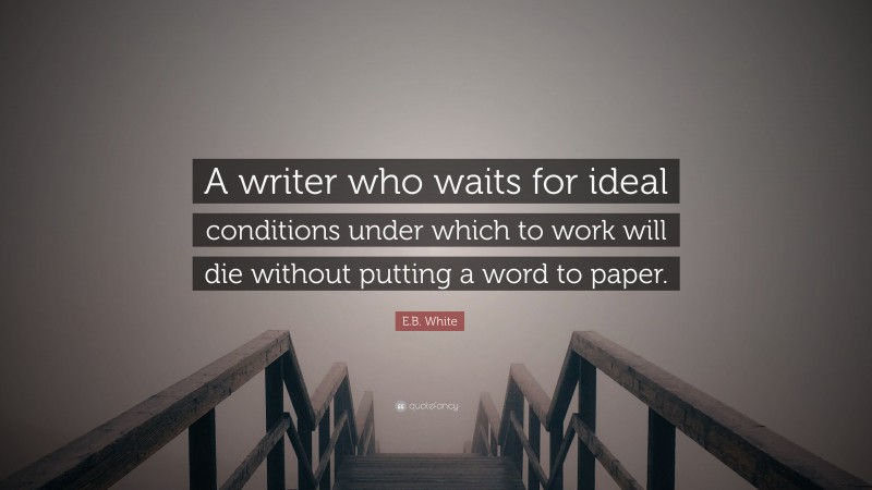 E.B. White Quote: “A writer who waits for ideal conditions under which to work will die without putting a word to paper.”