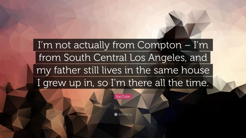 Ice Cube Quote: “I’m not actually from Compton – I’m from South Central Los Angeles, and my father still lives in the same house I grew up in, so I’m there all the time.”