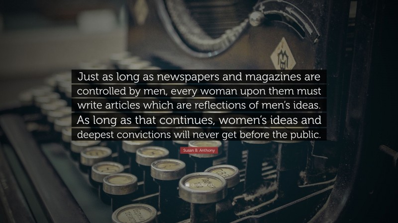 Susan B. Anthony Quote: “Just as long as newspapers and magazines are controlled by men, every woman upon them must write articles which are reflections of men’s ideas. As long as that continues, women’s ideas and deepest convictions will never get before the public.”