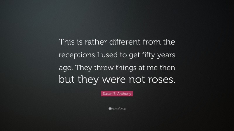 Susan B. Anthony Quote: “This is rather different from the receptions I used to get fifty years ago. They threw things at me then but they were not roses.”