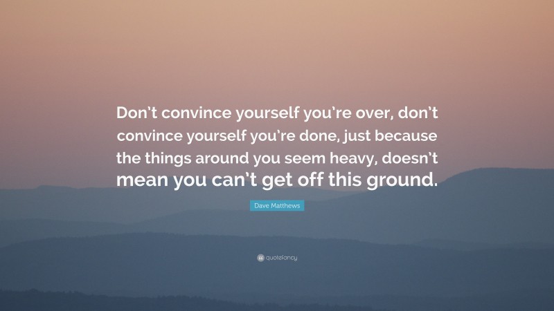 Dave Matthews Quote: “Don’t convince yourself you’re over, don’t convince yourself you’re done, just because the things around you seem heavy, doesn’t mean you can’t get off this ground.”