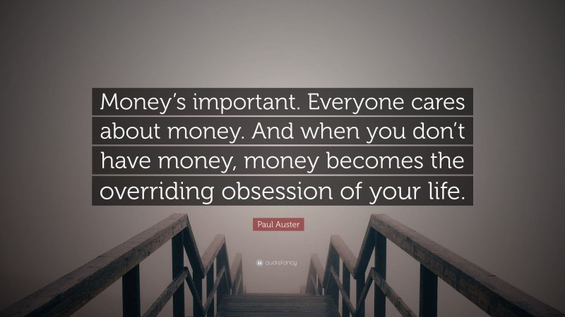 Paul Auster Quote: “Money’s important. Everyone cares about money. And when you don’t have money, money becomes the overriding obsession of your life.”