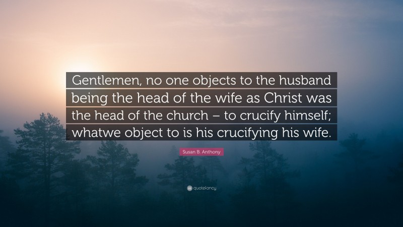 Susan B. Anthony Quote: “Gentlemen, no one objects to the husband being the head of the wife as Christ was the head of the church – to crucify himself; whatwe object to is his crucifying his wife.”
