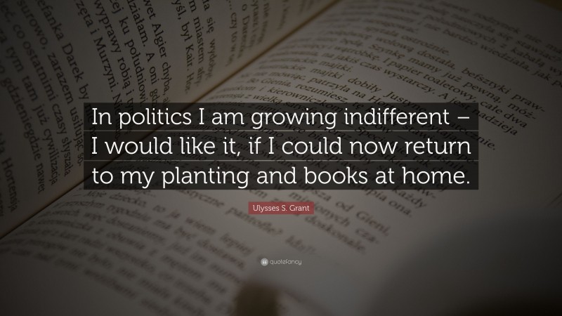 Ulysses S. Grant Quote: “In politics I am growing indifferent – I would like it, if I could now return to my planting and books at home.”