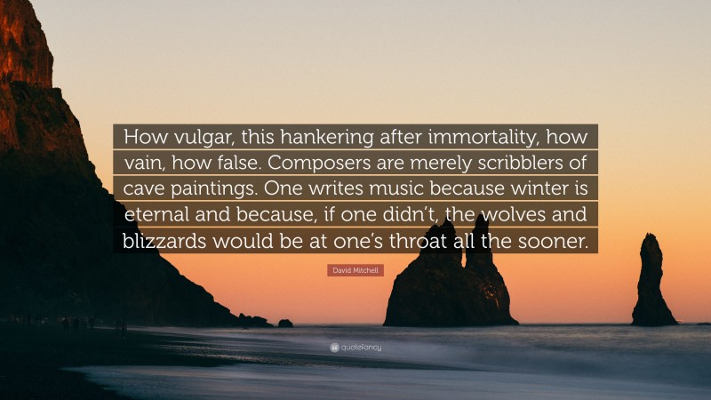 David Mitchell Quote: “How vulgar, this hankering after immortality, how vain, how false. Composers are merely scribblers of cave paintings. One writes music because winter is eternal and because, if one didn’t, the wolves and blizzards would be at one’s throat all the sooner.”