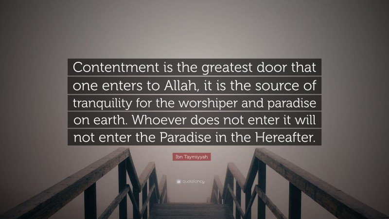 Ibn Taymiyyah Quote: “Contentment is the greatest door that one enters to Allah, it is the source of tranquility for the worshiper and paradise on earth. Whoever does not enter it will not enter the Paradise in the Hereafter.”