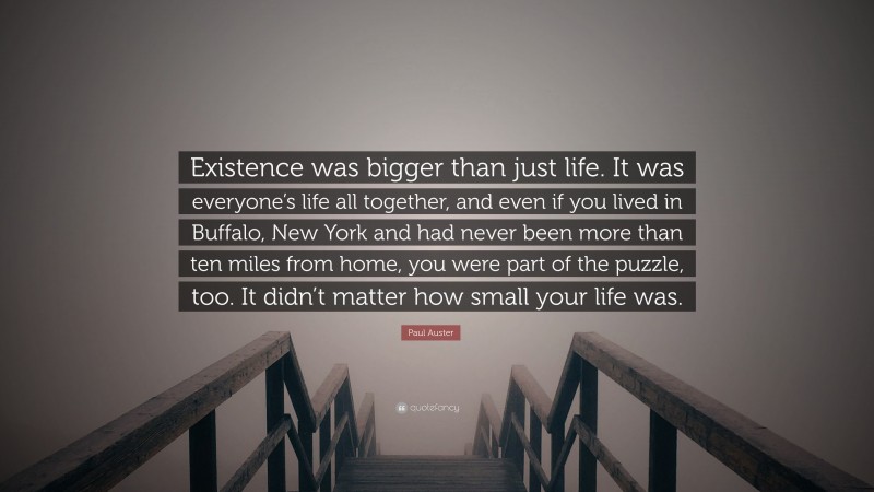 Paul Auster Quote: “Existence was bigger than just life. It was everyone’s life all together, and even if you lived in Buffalo, New York and had never been more than ten miles from home, you were part of the puzzle, too. It didn’t matter how small your life was.”
