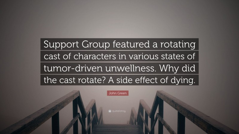 John Green Quote: “Support Group featured a rotating cast of characters in various states of tumor-driven unwellness. Why did the cast rotate? A side effect of dying.”