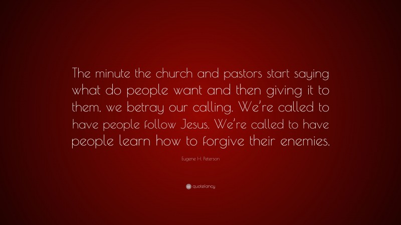Eugene H. Peterson Quote: “The minute the church and pastors start saying what do people want and then giving it to them, we betray our calling. We’re called to have people follow Jesus. We’re called to have people learn how to forgive their enemies.”