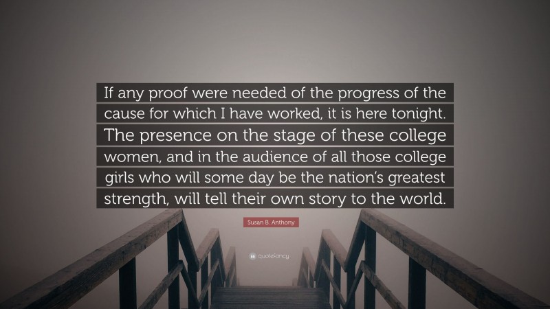 Susan B. Anthony Quote: “If any proof were needed of the progress of the cause for which I have worked, it is here tonight. The presence on the stage of these college women, and in the audience of all those college girls who will some day be the nation’s greatest strength, will tell their own story to the world.”